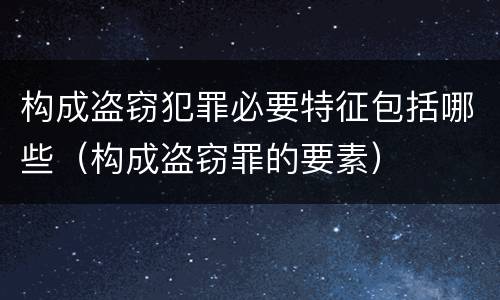 构成盗窃犯罪必要特征包括哪些（构成盗窃罪的要素）