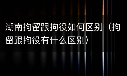 湖南拘留跟拘役如何区别（拘留跟拘役有什么区别）