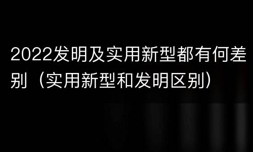 2022发明及实用新型都有何差别（实用新型和发明区别）