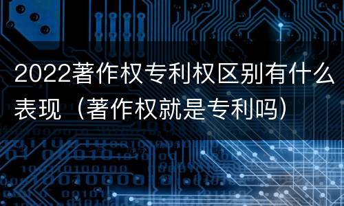 2022著作权专利权区别有什么表现（著作权就是专利吗）