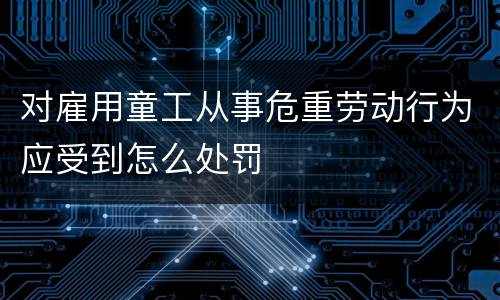 对雇用童工从事危重劳动行为应受到怎么处罚