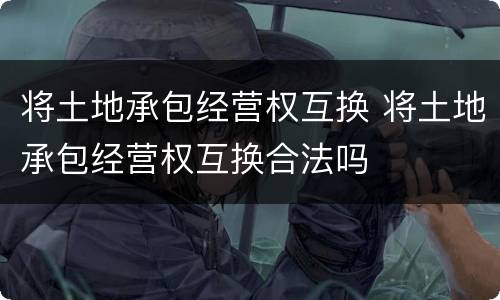 将土地承包经营权互换 将土地承包经营权互换合法吗