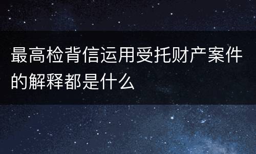 最高检背信运用受托财产案件的解释都是什么