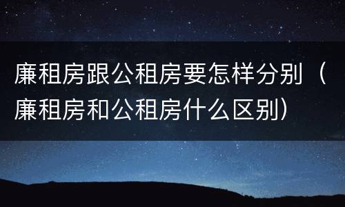 廉租房跟公租房要怎样分别（廉租房和公租房什么区别）