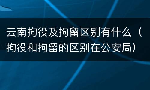 云南拘役及拘留区别有什么（拘役和拘留的区别在公安局）