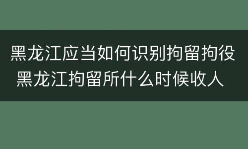 黑龙江应当如何识别拘留拘役 黑龙江拘留所什么时候收人