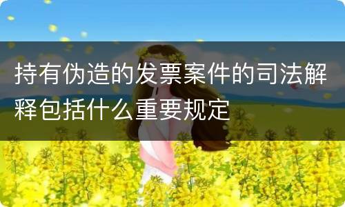 持有伪造的发票案件的司法解释包括什么重要规定