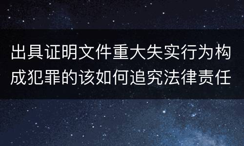 出具证明文件重大失实行为构成犯罪的该如何追究法律责任