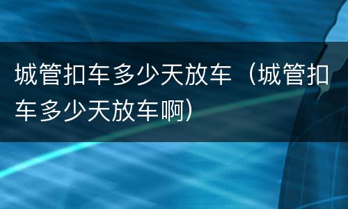 城管扣车多少天放车（城管扣车多少天放车啊）