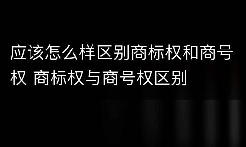 应该怎么样区别商标权和商号权 商标权与商号权区别