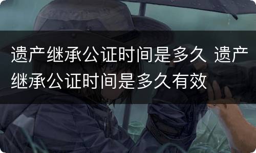 遗产继承公证时间是多久 遗产继承公证时间是多久有效