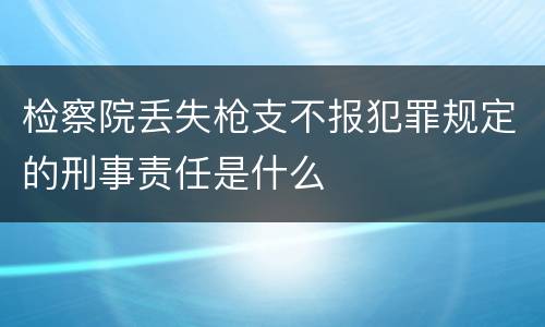 检察院丢失枪支不报犯罪规定的刑事责任是什么