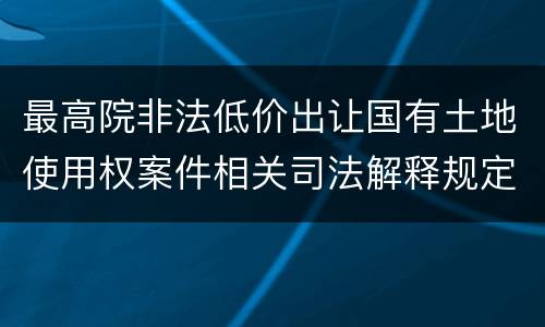 最高院非法低价出让国有土地使用权案件相关司法解释规定主要内容都有哪些