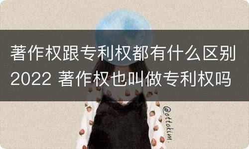 著作权跟专利权都有什么区别2022 著作权也叫做专利权吗