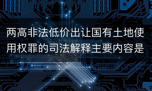 两高非法低价出让国有土地使用权罪的司法解释主要内容是什么