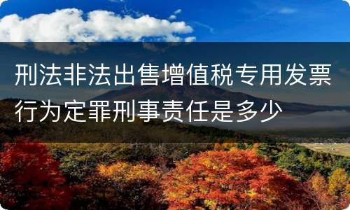 刑法非法出售增值税专用发票行为定罪刑事责任是多少
