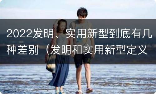 2022发明、实用新型到底有几种差别（发明和实用新型定义）