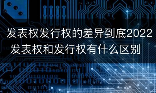 发表权发行权的差异到底2022 发表权和发行权有什么区别
