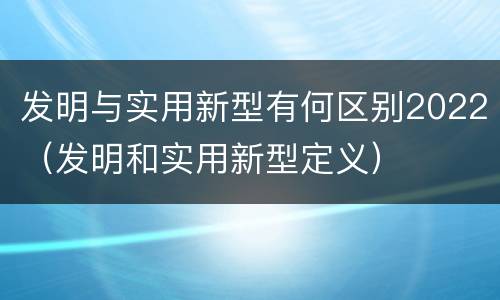 发明与实用新型有何区别2022（发明和实用新型定义）