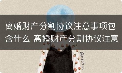 离婚财产分割协议注意事项包含什么 离婚财产分割协议注意事项包含什么