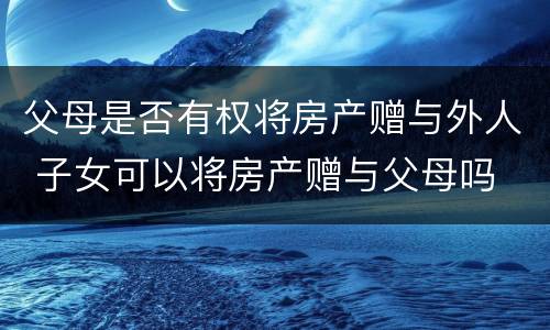 父母是否有权将房产赠与外人 子女可以将房产赠与父母吗