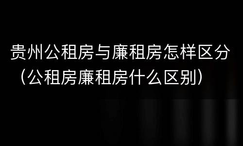 贵州公租房与廉租房怎样区分（公租房廉租房什么区别）