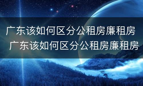 广东该如何区分公租房廉租房 广东该如何区分公租房廉租房区别