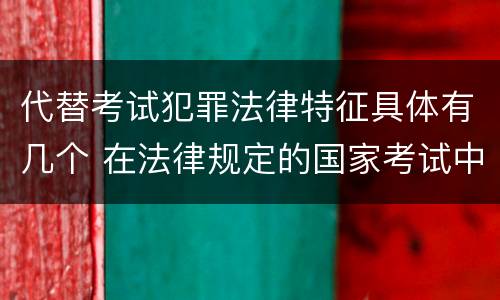 代替考试犯罪法律特征具体有几个 在法律规定的国家考试中,哪些行为构成犯罪