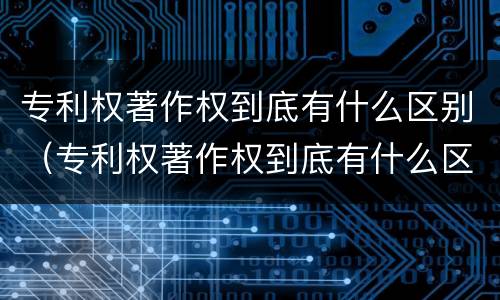 专利权著作权到底有什么区别（专利权著作权到底有什么区别呢）