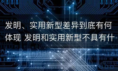 发明、实用新型差异到底有何体现 发明和实用新型不具有什么特性