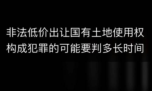 非法低价出让国有土地使用权构成犯罪的可能要判多长时间
