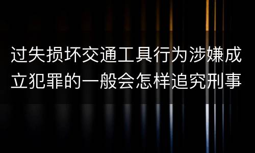 过失损坏交通工具行为涉嫌成立犯罪的一般会怎样追究刑事责任