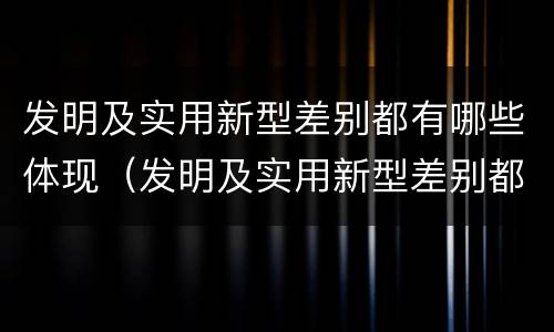 发明及实用新型差别都有哪些体现（发明及实用新型差别都有哪些体现呢）