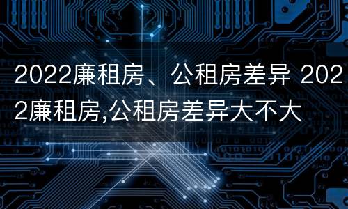2022廉租房、公租房差异 2022廉租房,公租房差异大不大