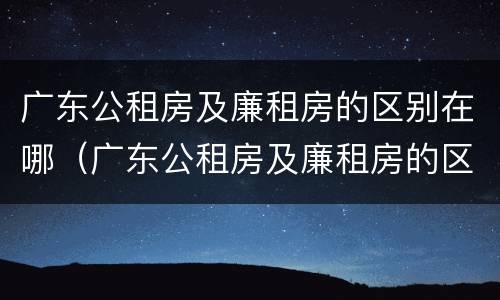 广东公租房及廉租房的区别在哪（广东公租房及廉租房的区别在哪儿）