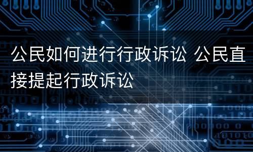 公民如何进行行政诉讼 公民直接提起行政诉讼