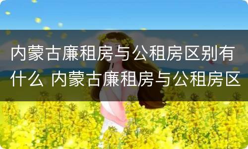 内蒙古廉租房与公租房区别有什么 内蒙古廉租房与公租房区别有什么区别呢