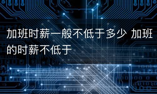 加班时薪一般不低于多少 加班的时薪不低于