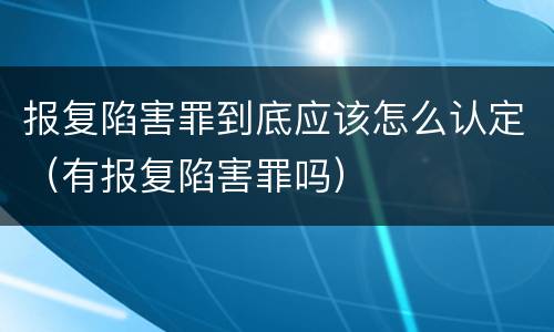 报复陷害罪到底应该怎么认定（有报复陷害罪吗）