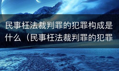 民事枉法裁判罪的犯罪构成是什么（民事枉法裁判罪的犯罪构成是什么意思）