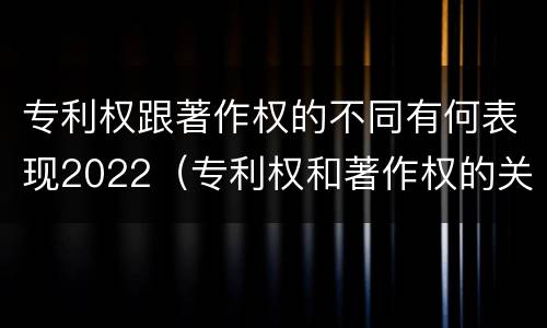 专利权跟著作权的不同有何表现2022（专利权和著作权的关系）