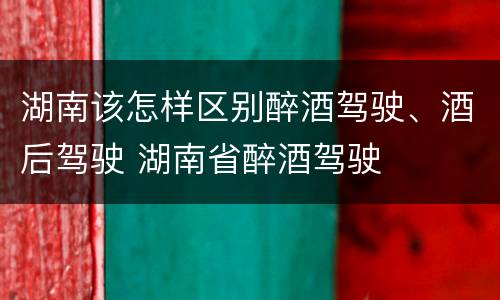 湖南该怎样区别醉酒驾驶、酒后驾驶 湖南省醉酒驾驶