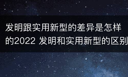 发明跟实用新型的差异是怎样的2022 发明和实用新型的区别有