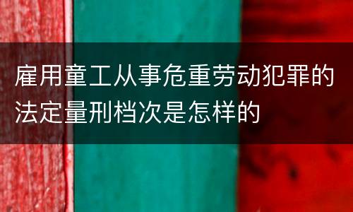 雇用童工从事危重劳动犯罪的法定量刑档次是怎样的