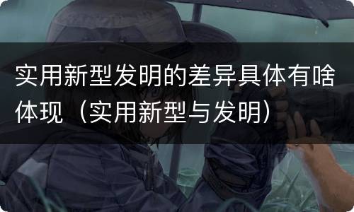 实用新型发明的差异具体有啥体现（实用新型与发明）