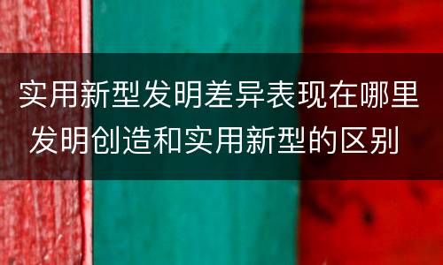 实用新型发明差异表现在哪里 发明创造和实用新型的区别