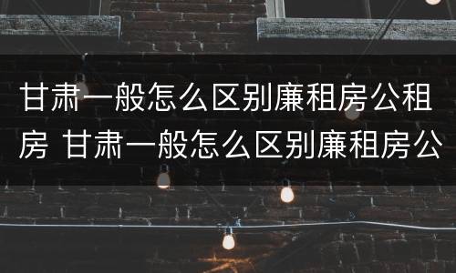 甘肃一般怎么区别廉租房公租房 甘肃一般怎么区别廉租房公租房呢