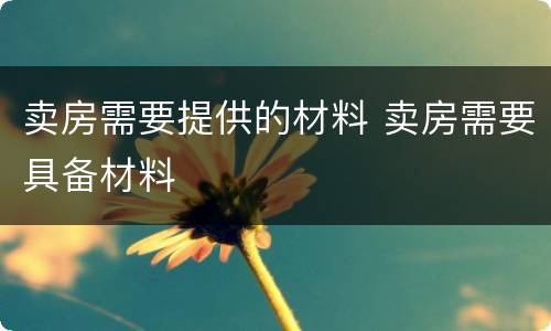 卖房需要提供的材料 卖房需要具备材料