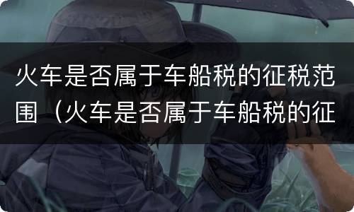 火车是否属于车船税的征税范围（火车是否属于车船税的征税范围之一）