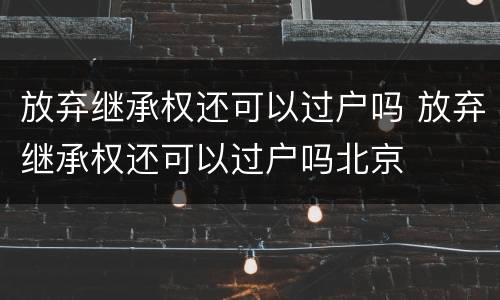 放弃继承权还可以过户吗 放弃继承权还可以过户吗北京